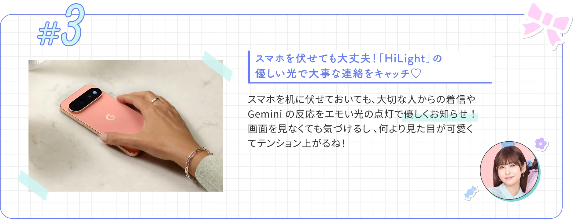 スマホを伏せても大丈夫！「HiLight」の優しい光で大事な連絡をキャッチ♡ スマホを机に伏せておいても、大切な人からの着信や Gemini の反応をエモい光の点灯で優しくお知らせ ！画面を見なくても気づけるし 、何より見た目が可愛くてテンション上がるね！