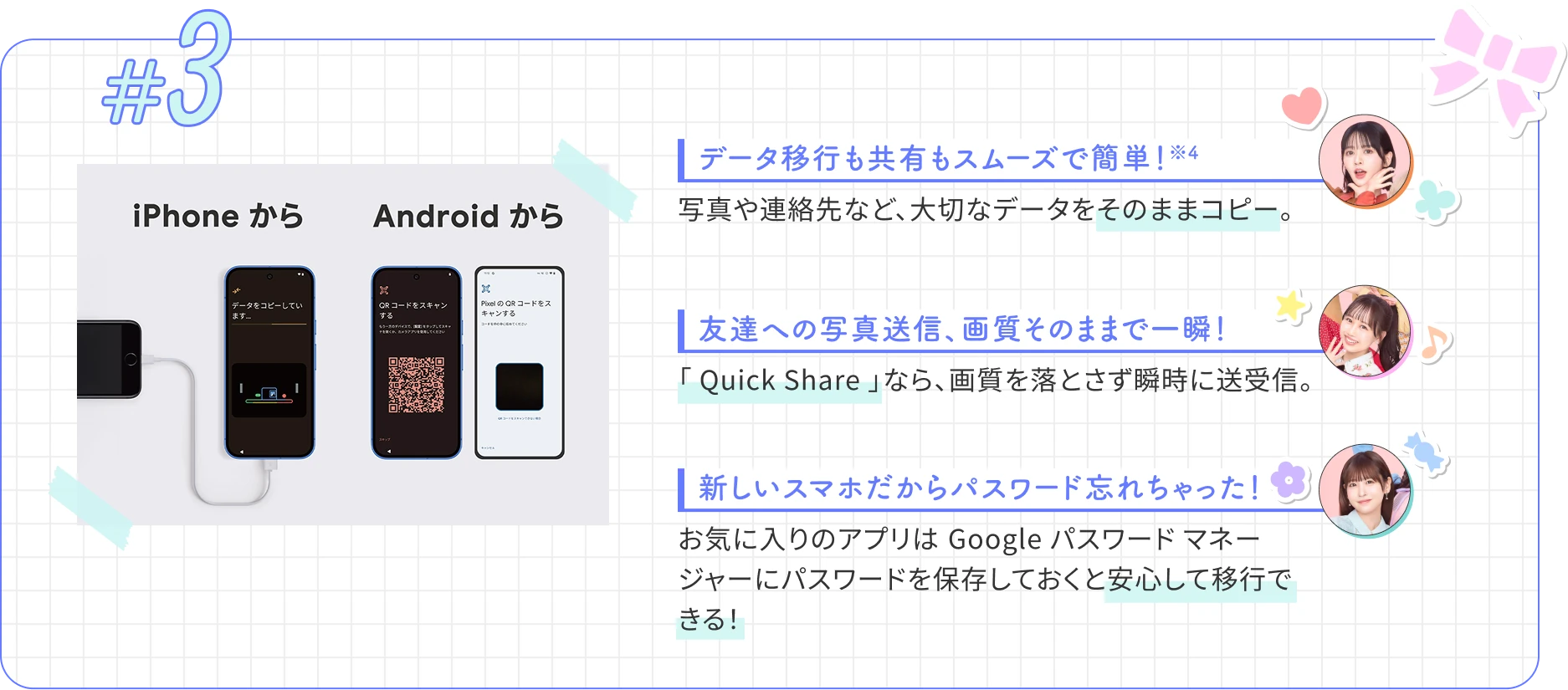 データ移行も共有もスムーズで簡単！※4　写真や連絡先など、大切なデータをそのままコピー。　友達への写真送信、画質そのままで一瞬！　「 Quick Share 」なら、画質を落とさず瞬時に送受信。　新しいスマホだからパスワード忘れちゃった！　お気に入りのアプリは Google パスワード マネージャーにパスワードを保存しておくと安心して移行できる！