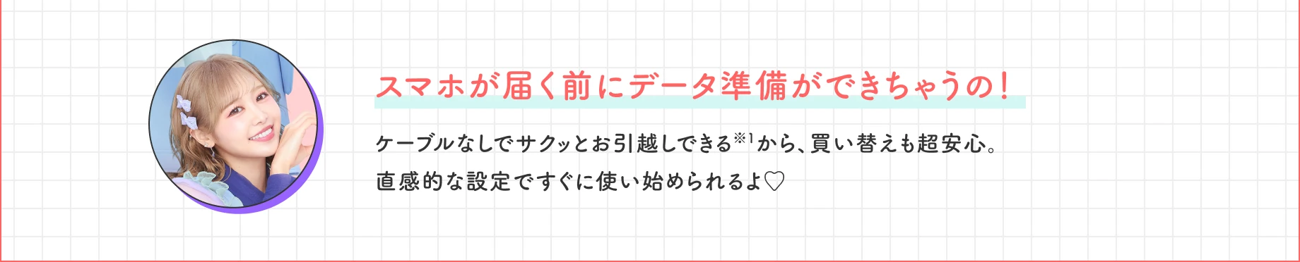 スマホが届く前にデータ準備ができちゃうの！ ケーブルなしでサクッとお引越しできる※1から、買い替えも超安心。直感的な設定ですぐに使い始められるよ♡