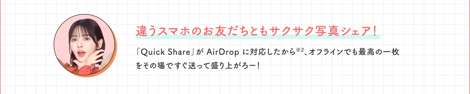 違うスマホのお友だちともサクサク写真シェア！ 「Quick Share」が AirDrop に対応したから※2、オフラインでも最高の一枚をその場ですぐ送って盛り上がろー！