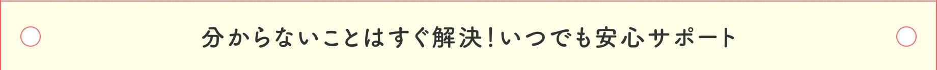 分からないことはすぐ解決！いつでも安心サポート
