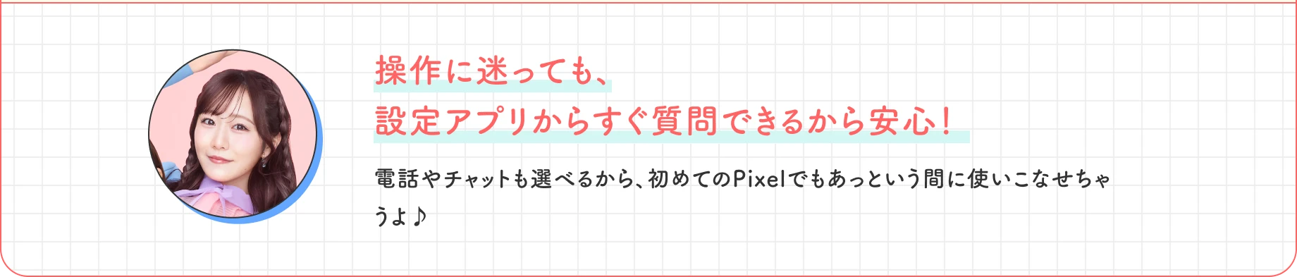操作に迷っても、設定アプリからすぐ質問できるから安心！ 電話やチャットも選べるから、初めてのPixelでもあっという間に使いこなせちゃうよ♪