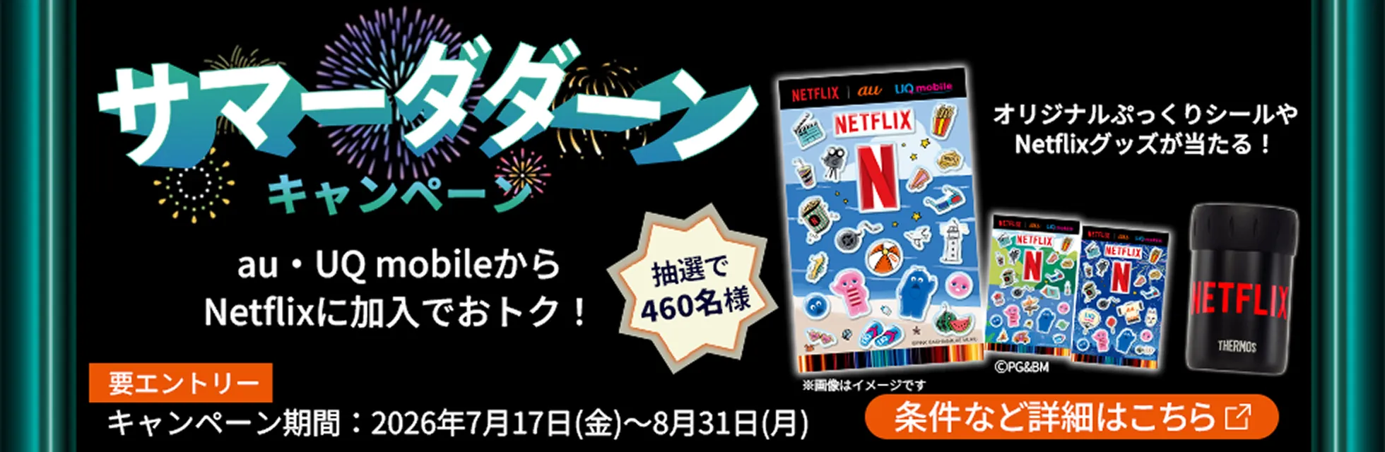 サマーダダーン キャンペーン au・UQ mobile から Netflix に加入でおトク！ 抽選で460名様 オリジナルぷっくりシールや Netflix グッズが当たる！ 要エントリー キャンペーン期間：2026年7月17日（金）～8月31日（月）条件など詳細はこちら