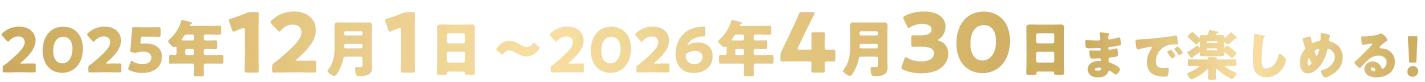2025年12月1日〜2026年4月30日まで楽しめる！