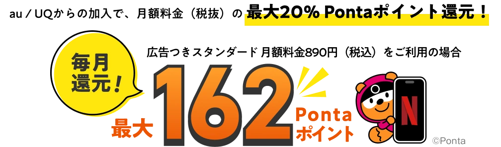 au / UQからの加入で、月額料金（税抜）の 最大20% Pontaポイント還元！ 広告つきスタンダード 月額料金890円（税込）をご利用の場合 毎月還元！ 最大 162 Pontaポイント