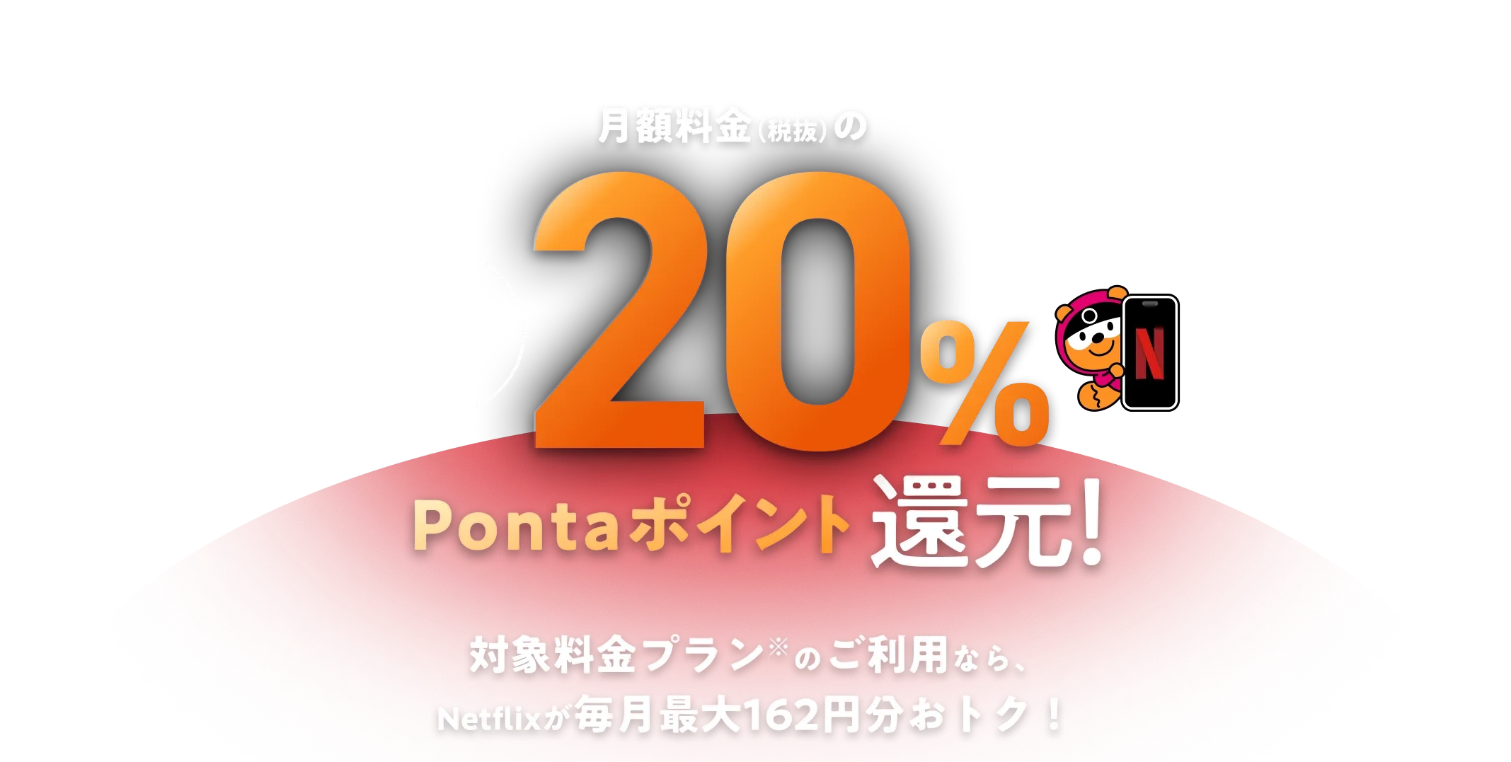 au / UQ mobile ならおトクが続く！ 月額料金（税抜）の毎月最大20％Pontaポイント還元！ 対象料金プラン※のご利用なら、Netflixが毎月最大162円分おトク！