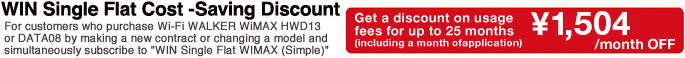 For customers who purchase Wi-Fi WALKER WiMAX HWD13 or DATA08W by making a new contract or changing a model and simultaneously subscribe to "WIN Single Flat WiMAX (Simple)" Get a discount on usage fees for up to 25 months (including a month ofapplication) &yen;1,580/month OFF