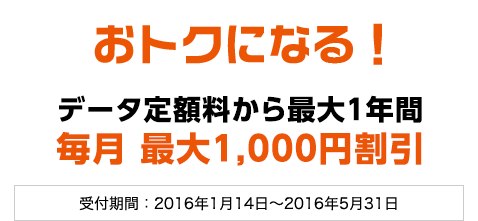 おトクになる !データ定額料から最大1年間毎月 最大1,000円割引 受付期間：2016年1月14日～2016年5月31日