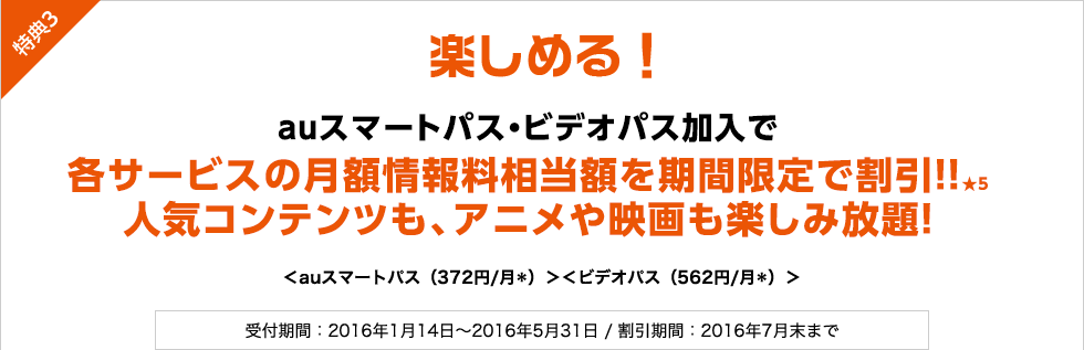 楽しめる！auスマートパス・ビデオパス加入で各サービスの月額情報料相当額を期間限定で割引！!★5人気コンテンツも、アニメや映画も楽しみ放題！ ＜auスマートパス（372円／月＊）＞＜ビデオパス（562円／月＊）＞ 受付期間：2016年1月14日～2016年5月31日 / 割引期間：2016年7月末まで