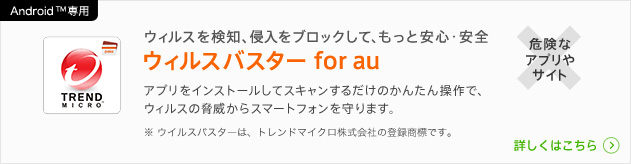 Android(TM)専用 ウィルスを検知、侵入をプロックして、もっと安心・安全 ウィルスバスター for au ※ウイルスバスターは、トレンドマイクロ株式会社の登録商標です。