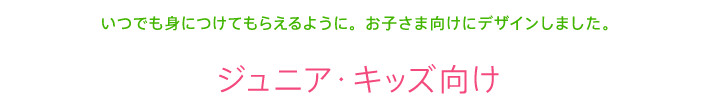 いつでも身につけてもらえるように。お子さま向けにデザインしました。 ジュニア・キッズ向け