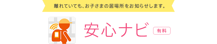 離れていても、お子さまの居場所をお知らせします。 安心ナビ　有料