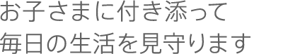 お子さまに付き添って毎日の生活を見守ります