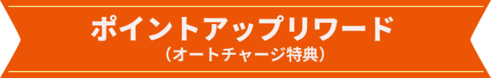 ポイントアップリワード（オートチャージ特典）