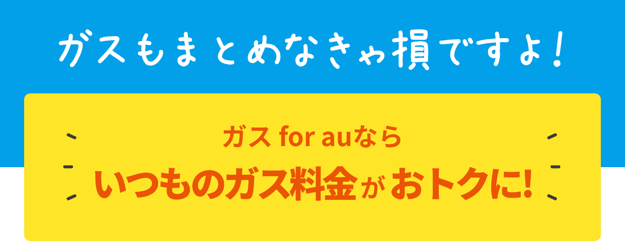 ガスもまとめなきゃ損ですよ!ガス for auならいつものガス料金がおトクに!