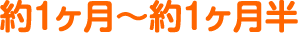 約１ヶ月〜約１ヶ月半