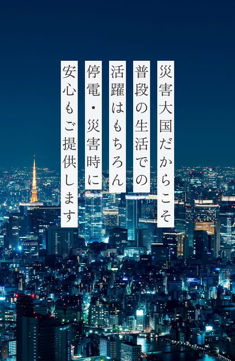災害大国だからこそ普段の生活での活躍はもちろん停電・災害時安心もご提供します